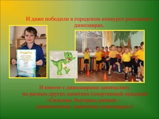 И даже победили в городском конкурсе рисунков о
                   динозаврах.




      И вместе с динозаврами занимались
на разных других занятиях (спортивный праздник
         «Сильные, быстрые, разные –
     удивительные животные динозавры»)
 
