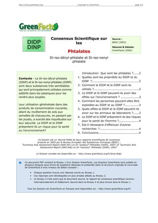http://www.greenfacts.org/                              Copyright © GreenFacts                                   page 1/6




                               Consensus Scientifique sur                                 Source :

                                          les                                             BESC (2003)

                                                                                          Résumé & Détails:
                                                                                          GreenFacts (2005)
                                               Phtalates
                              Di-iso-décyl-phtalate et Di-iso-nonyl
                                            phtalate


                                                             Introduction: Que sont les phtalates ?......2
Contexte - Le Di-iso-décyl-phtalate                     1.   Quelles sont les propriétés du DIDP et du
(DIDP) et le Di-iso-nonyl phtalate (DINP)                    DINP ?.................................................2
sont deux substances très semblables                    2.   Comment le DIDP et le DINP sont-ils
qui sont principalement utilisées comme                      utilisés ?...............................................2
additifs dans les plastiques pour les                   3.   Le DIDP et le DINP peuvent-ils avoir des
rendre plus souples.                                         effets sur l’environnement ? ...................3
                                                        4.   Comment les personnes peuvent-elles être
Leur utilisation généralisée dans des                        exposées au DIDP et au DINP ?...............3
produits de consommation courante,                      5.   Quels effets le DIDP et le DINP peuvent-ils
allant du revêtement de sols aux                             avoir sur les animaux de laboratoire ?......3
semelles de chaussures, en passant par                  6.   Le DIDP et le DINP présentent-ils des risques
les jouets, a suscité des inquiétudes sur
                                                             pour la santé de l’homme ?.....................4
leur sécurité. Le DIDP et le DINP
                                                        7.   Est-il nécessaire d’effectuer d’autres
présentent-ils un risque pour la santé
                                                             recherches ?.........................................4
ou l’environnement?
                                                        8.   Conclusions..........................................4

                Ce Dossier est un résumé fidèle de deux rapports scientifiques de consensus
               produits en 2003 par le Bureau Européen des Substances chimiques (BESC) :
   "Summary Risk Assessment Report (RAR 041) on Di-"isodecyl" Phthalate (DIDP), 2003" et "Summary Risk
                  Assessment Report (RAR 046) on Di-"isononyl" Phthalate (DINP), 2003"

                  Le Dossier complet est disponible sur : http://www.greenfacts.org/fr/dinp-didp/



      Ce document PDF contient le Niveau 1 d’un Dossier GreenFacts. Les Dossiers GreenFacts sont publiés en
      plusieurs langues sous forme de questions-réponses et présentés selon la structure originale et conviviale
      de GreenFacts à trois niveaux de détail croissant :

            •   Chaque question trouve une réponse courte au Niveau 1.
            •   Ces réponses sont développées en plus amples détails au Niveau 2.
            •   Le Niveau 3 n’est autre que le document source, le rapport de consensus scientifique reconnu
                internationalement et fidèlement résumé dans le Niveau 2 et plus encore dans le Niveau 1.


        Tous les Dossiers de GreenFacts en français sont disponibles sur : http://www.greenfacts.org/fr/
 