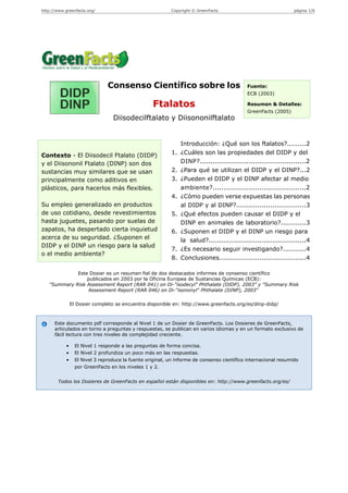http://www.greenfacts.org/                                 Copyright © GreenFacts                                página 1/6




                                Consenso Científico sobre los                               Fuente:
                                                                                            ECB (2003)

                                                   Ftalatos                                 Resumen & Detalles:
                                                                                            GreenFacts (2005)
                                  Diisodecilftalato y Diisononilftalato


                                                               Introducción: ¿Qué son los ftalatos?.........2
Contexto - El Diisodecil Ftalato (DIDP)                     1. ¿Cuáles son las propiedades del DIDP y del
y el Diisononil Ftalato (DINP) son dos                         DINP?..................................................2
sustancias muy similares que se usan                        2. ¿Para qué se utilizan el DIDP y el DINP?...2
principalmente como aditivos en                             3. ¿Pueden el DIDP y el DINP afectar al medio
plásticos, para hacerlos más flexibles.                        ambiente?............................................2
                                                            4. ¿Cómo pueden verse expuestas las personas
Su empleo generalizado en productos                            al DIDP y al DINP?.................................3
de uso cotidiano, desde revestimientos                      5. ¿Qué efectos pueden causar el DIDP y el
hasta juguetes, pasando por suelas de                          DINP en animales de laboratorio?............3
zapatos, ha despertado cierta inquietud                     6. ¿Suponen el DIDP y el DINP un riesgo para
acerca de su seguridad. ¿Suponen el                            la salud?..............................................4
DIDP y el DINP un riesgo para la salud
                                                            7. ¿Es necesario seguir investigando?...........4
o el medio ambiente?
                                                            8. Conclusiones.........................................4

             Este Dosier es un resumen fiel de dos destacados informes de consenso científico
                 publicados en 2003 por la Oficina Europea de Sustancias Químicas (ECB):
   "Summary Risk Assessment Report (RAR 041) on Di-"isodecyl" Phthalate (DIDP), 2003" y "Summary Risk
                 Assessment Report (RAR 046) on Di-"isononyl" Phthalate (DINP), 2003"

                El Dosier completo se encuentra disponible en: http://www.greenfacts.org/es/dinp-didp/



      Este documento pdf corresponde al Nivel 1 de un Dosier de GreenFacts. Los Dosieres de GreenFacts,
      articulados en torno a preguntas y respuestas, se publican en varios idiomas y en un formato exclusivo de
      fácil lectura con tres niveles de complejidad creciente.

            •     El Nivel 1 responde a las preguntas de forma concisa.
            •     El Nivel 2 profundiza un poco más en las respuestas.
            •     El Nivel 3 reproduce la fuente original, un informe de consenso científico internacional resumido
                  por GreenFacts en los niveles 1 y 2.


        Todos los Dosieres de GreenFacts en español están disponibles en: http://www.greenfacts.org/es/
 