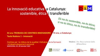 La Innovació educativa a Catalunya:
sostenible, ética i transferible
64 ena TROBADA DE CENTRES INNOVADORS – 10 ena. a Catalunya
Taula Rodona 1 - Innovació
Centres per la millora de la qualitat i l'eficàcia de la formació
i el desenvolupament personal
BARCELONA, CIC, 28 Setember 2022
Modera: Dra. Neus Lorenzo Galés
@NewsNeus
IEC
SCP
 