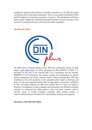 accepted by regional pellet producers and pellet consumers, are the DIN plus pellet
certification and EN plus pellet certification. That is to say, pellets certificated by DIN
and EN standard, are commonly accepted as “premium”. The introduction of biomass
pellets quality standard for residential and industrial pellets will not only keep a clear
account of consumption but also will control the quality of products.
The DIN plus Pellets
The DIN refers to Deutsch Industry Norm. DIN Plus certification scheme for high
quality wood pellets plant was firstly developed by DIN CERTCO in 2002. It is
developed on the base of the German DIN 51731 certification and the Austrian
ÖNORM M 7135 certification. This scheme includes the establishment of internal
quality management and annual, external controls without announcement. DIN plus
contributed a lot to the promotion of the residential pellet market in Germany and
today, it is the most important quality label for high quality wood pellets worldwide.
In total, 102 pellet producers are DIN plus certified and 61 of these are based in
Germany. For producers in France, Belgium and Switzerland, the DIN plus certificate
certainly is a instrument for selling pellets in their own home countries, while it
provides access to Central European residential pellet heating markets to
export-oriented producers in Poland, the Czech Republic, Romania and Argentina.
Parameters of the DIN Plus Pellets
 