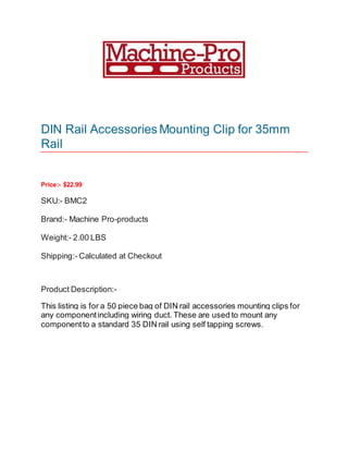 DIN Rail Accessories Mounting Clip for 35mm
Rail
Price:- $22.99
SKU:- BMC2
Brand:- Machine Pro-products
Weight:- 2.00 LBS
Shipping:- Calculated at Checkout
Product Description:-
This listing is for a 50 piece bag of DIN rail accessories mounting clips for
any componentincluding wiring duct. These are used to mount any
componentto a standard 35 DIN rail using self tapping screws.
 