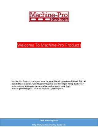 Welcome To Machine-Pro Products
Machine Pro Products is a is your home for steel DIN rail, aluminum DIN rail, DIN rail
stand-off accessories, wide finger wiring duct and thin finger wiring duct in both
white and gray, wiring duct accessories, cutting tools, cable (zip)
ties and grounding bar - all at the absolute LOWEST prices.
DinRailWiringDuct
http://www.dinrailwiringduct.com
 