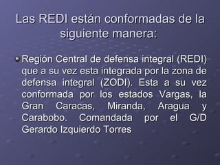 Las REDI están conformadas de laLas REDI están conformadas de la
siguiente manera:siguiente manera:
Región Central de defensa integral (REDI)Región Central de defensa integral (REDI)
que a su vez esta integrada por la zona deque a su vez esta integrada por la zona de
defensa integral (ZODI). Esta a su vezdefensa integral (ZODI). Esta a su vez
conformada por los estados Vargas, laconformada por los estados Vargas, la
Gran Caracas, Miranda, Aragua yGran Caracas, Miranda, Aragua y
Carabobo. Comandada por el G/DCarabobo. Comandada por el G/D
Gerardo Izquierdo TorresGerardo Izquierdo Torres
 