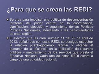 ¿Para que se crean las REDI?¿Para que se crean las REDI?
Se crea para impulsar una política de desconcentraciónSe crea para impulsar una política de desconcentración
territorial del poder central en la coordinación,territorial del poder central en la coordinación,
planificación, ejecución y seguimiento de las Políticasplanificación, ejecución y seguimiento de las Políticas
Públicas Nacionales, atendiendo a las particularidadesPúblicas Nacionales, atendiendo a las particularidades
de cada región.de cada región.
El Decreto que las crea, número 11 del 22 de abril deEl Decreto que las crea, número 11 del 22 de abril de
2013, señala que con estas REDI, se persigue estrechar2013, señala que con estas REDI, se persigue estrechar
la relación pueblo-gobierno, facilitar y obtener ella relación pueblo-gobierno, facilitar y obtener el
aumento de la eficiencia en la aplicación de recursosaumento de la eficiencia en la aplicación de recursos
públicos y mejoramiento de los servicios que presta elpúblicos y mejoramiento de los servicios que presta el
Ejecutivo Nacional. Cada una de estas REDI estará aEjecutivo Nacional. Cada una de estas REDI estará a
cargo de una autoridad regional.cargo de una autoridad regional.
 