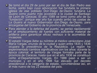 Se tomó el día 29 de junio por ser el día de San Pedro esaSe tomó el día 29 de junio por ser el día de San Pedro esa
fecha, santo bajo cuya advocación fue fundada la primerafecha, santo bajo cuya advocación fue fundada la primera
iglesia de ese poblado Don Diego de Osorio fundaría Laiglesia de ese poblado Don Diego de Osorio fundaría La
Guaira como puerto más accesible a la ciudad de SantiagoGuaira como puerto más accesible a la ciudad de Santiago
de León de Caracas. El año 1589 se tomó como año de sude León de Caracas. El año 1589 se tomó como año de su
“fundación”, porque ese año fue cuando arribó las costas de“fundación”, porque ese año fue cuando arribó las costas de
La Guaira el nuevo Gobernador don Diego de Osorio, paraLa Guaira el nuevo Gobernador don Diego de Osorio, para
encargarse del Gobierno de la provincia de Venezuela.encargarse del Gobierno de la provincia de Venezuela.
Para atender a la defensa del puerto, se pensó rápidamentePara atender a la defensa del puerto, se pensó rápidamente
en el emplazamiento de fuertes con suficiente material deen el emplazamiento de fuertes con suficiente material de
artillería para garantizar eficaz rechazo a la acometida deartillería para garantizar eficaz rechazo a la acometida de
invasores.invasores.
El estado Vargas debe su nombre al médico venezolano JoséEl estado Vargas debe su nombre al médico venezolano José
María Vargas, oriundo de la ciudad y quien entre 1835 y 1836María Vargas, oriundo de la ciudad y quien entre 1835 y 1836
ocupara la presidencia de la República. La región haocupara la presidencia de la República. La región ha
experimentado cambios significativos con los años: durante laexperimentado cambios significativos con los años: durante la
época colonial, el territorio de Vargas formaba parte de laépoca colonial, el territorio de Vargas formaba parte de la
provincia de Caracas, hasta que en el año 1936 se constituyóprovincia de Caracas, hasta que en el año 1936 se constituyó
como el Departamento Vargas. En 1988 pasó a ser uncomo el Departamento Vargas. En 1988 pasó a ser un
municipio y en el año 1998 fue elevado por decretomunicipio y en el año 1998 fue elevado por decreto
presidencial a la categoría de estado, convirtiéndose así, enpresidencial a la categoría de estado, convirtiéndose así, en
el más nuevo de los 23 estados del país.el más nuevo de los 23 estados del país.
 