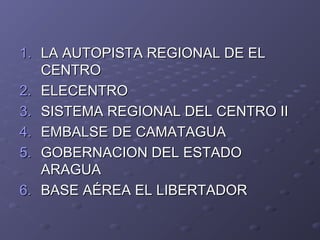1.1. LA AUTOPISTA REGIONAL DE ELLA AUTOPISTA REGIONAL DE EL
CENTROCENTRO
2.2. ELECENTROELECENTRO
3.3. SISTEMA REGIONAL DEL CENTRO IISISTEMA REGIONAL DEL CENTRO II
4.4. EMBALSE DE CAMATAGUAEMBALSE DE CAMATAGUA
5.5. GOBERNACION DEL ESTADOGOBERNACION DEL ESTADO
ARAGUAARAGUA
6.6. BASE AÉREA EL LIBERTADORBASE AÉREA EL LIBERTADOR
 