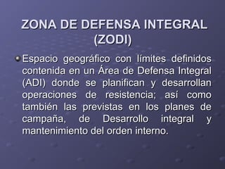 ZONA DE DEFENSA INTEGRALZONA DE DEFENSA INTEGRAL
(ZODI)(ZODI)
Espacio geográfico con límites definidosEspacio geográfico con límites definidos
contenida en un Área de Defensa Integralcontenida en un Área de Defensa Integral
(ADI) donde se planifican y desarrollan(ADI) donde se planifican y desarrollan
operaciones de resistencia; así comooperaciones de resistencia; así como
también las previstas en los planes detambién las previstas en los planes de
campaña, de Desarrollo integral ycampaña, de Desarrollo integral y
mantenimiento del orden interno.mantenimiento del orden interno.
 