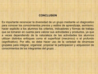 CONCLUSIÓN 
Es importante reconocer la diversidad de un grupo mediante un diagnostico 
para conocer los conocimientos previos y estilos de aprendizaje, asimismo; 
hacer explicito a los alumnos los criterios, indicadores y formas de trabajo 
que se tomaran en cuenta para valorar sus actividades y productos, ya que 
a veces dependiendo de la naturaleza de las actividades los alumnos 
utilizan distintos enfoques como el superficial (mecánico) o el profundo 
(significativo). Por ello, se debe hacer uso de la variedad de dinámicas 
grupales para integrar, organizar, propiciar la participación y adquisición de 
conocimientos de los integrantes del grupo. . 
 