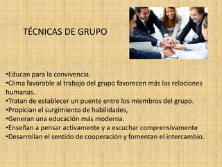 TÉCNICAS DE GRUPO 
•Educan para la convivencia. 
•Clima favorable al trabajo del grupo favorecen más las relaciones 
humanas. 
•Tratan de establecer un puente entre los miembros del grupo. 
•Propician el surgimiento de habilidades, 
•Generan una educación más moderna. 
•Enseñan a pensar activamente y a escuchar comprensivamente 
•Desarrollan el sentido de cooperación y fomentan el intercambio. 
 