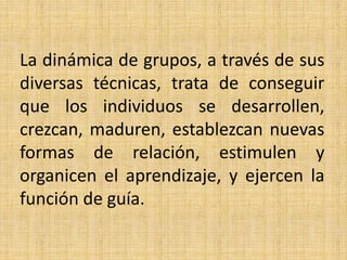La dinámica de grupos, a través de sus 
diversas técnicas, trata de conseguir 
que los individuos se desarrollen, 
crezcan, maduren, establezcan nuevas 
formas de relación, estimulen y 
organicen el aprendizaje, y ejercen la 
función de guía. 
 