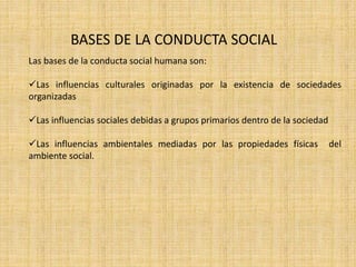 BASES DE LA CONDUCTA SOCIAL 
Las bases de la conducta social humana son: 
Las influencias culturales originadas por la existencia de sociedades 
organizadas 
Las influencias sociales debidas a grupos primarios dentro de la sociedad 
Las influencias ambientales mediadas por las propiedades físicas del 
ambiente social. 
 