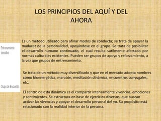 LOS PRINCIPIOS DEL AQUÍ Y DEL 
AHORA 
Es un método utilizado para afinar modos de conducta; se trata de apoyar la 
madurez de la personalidad, apoyándose en el grupo. Se trata de posibilitar 
el desarrollo humano continuado, el cual resulta sutilmente afectado por 
normas culturales existentes. Pueden ser grupos de apoyo y reforzamiento, a 
la vez que grupos de entrenamiento. 
Se trata de un método muy diversificado y que en el mercado adopta nombres 
como bioenergética, maratón, meditación dinámica, encuentros conyugales, 
etc. 
El centro de esta dinámica es el compartir intensamente vivencias, emociones 
y sentimientos. Se estructura en base de ejercicios diversos, que buscan 
activar las vivencias y apoyar el desarrollo personal del yo. Su propósito está 
relacionado con la realidad interior de la persona. 
 
