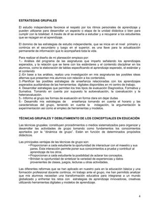 4
ESTRATEGIAS GRUPALES
El estudio independiente favorece el respeto por los ritmos personales de aprendizaje y
pueden utilizarse para desarrollar un aspecto o etapa de la unidad didáctica o bien para
cumplir con la totalidad. A través de él se enseña a estudiar y a recuperar a los estudiantes
que se rezagan en el aprendizaje.
El dominio de las estrategias de estudio independiente, que se inicia en el nivel primario y
continúa en el secundario y luego en el superior, es una llave para la actualización
permanente de información que lo acompañará toda la vida.
Para realizar el diseño de mi planeación empiezo por:
1.- Análisis del programa de las asignaturas que imparto señalando los aprendizajes
esperados, y la relación que se tiene con los estándares y el contenido disciplinar en los
alumnos, como la elaboración de tablas especificando el aprendizaje esperado, el estándar y
el contenido
2.-En base a los análisis, realizo una investigación en mis asignaturas las posibles ideas
alternas que presentan mis alumnos con relación a los contenidos.
3.-Planificar las posibles estrategias de enseñanza relacionadas con los aprendizajes
esperados auxiliándose de las herramientas digitales disponibles en mi centro de trabajo.
4. Desarrollar estrategias que permitan los tres tipos de evaluación Diagnostica, Formativa y
Sumativa. Tomando en cuenta por supuesto la autoevaluación, la coevaluación y la
heteroevaluación.
5.- Informo al grupo las formas de evaluación en forma clara sin dejar dudas
6.- Desarrollo mis estrategias de enseñanza tomando en cuenta el horario y las
características del grupo, teniendo en cuenta la indagación, la argumentación la
experimentación así como el empleo de herramientas y modelos.
TÉCNICAS GRUPALES Y DEBILITAMIENTO DE LOS CONCEPTUALES EN EDUCACIÓN
Las técnicas grupales: constituyen procedimientos o medios sistematizados para organizar y
desarrollar las actividades de grupo tomando como fundamentos los conocimientos
aportados por la “dinámica de grupo”. Están en función de determinados propósitos
didácticos.
Las principales ventajas de las técnicas de grupo son:
• Proporcionan a cada estudiante la oportunidad de interactuar con el maestro y sus
pares. Esta interacción permite poner sus conocimientos a prueba y contribuir al
aprendizaje de los otros.
• Proporcionan a cada estudiante la posibilidad de aclarar los conceptos.
• Brindan la oportunidad de sintetizar la variedad de experiencias y datos
provenientes de clases, juegos, lecturas u otras actividades.
Las diferentes reformas que se han aplicado en nuestro país en la educación básica y una
formación profesional docente continúa, mi trabajo ante el grupo, me han permitido analizar
que mis alumnos necesitan una transformación educativa para integrarse a un mundo
globalizado y enfrentar los retos con estrategias de aprendizaje innovadoras, creativas
utilizando herramientas digitales y modelos de aprendizaje.
 