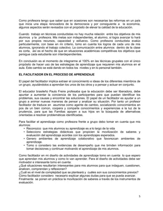5
Como profesora tengo que saber que en ocasiones son necesarias las reformas en un país
que inicia una etapa renovadora de la democracia y por consiguiente a la economía,
algunos aspectos serán revisados con el propósito de elevar la calidad de la educación.
Cuando trabajo en técnicas conductistas no hay mucha relación entre los objetivos de mis
alumnos y la profesora. Mis metas son independientes, el alumno, si logra avanzar lo hará
por sus propios recursos, capacidad y esfuerzo. Como profesora conductista evalúo
particularmente, con base en mi criterio, tomo en cuenta los logros de cada uno de mis
alumnos, ignorando el trabajo colectivo. La comunicación entre alumnos dentro de la clase
es corta, así es el hecho de que en situaciones académicas competitivas los objetivos que
persigue cada estudiante son interdependientes.
En conclusión es el momento de integrarme al 100% en las técnicas grupales con el único
propósito de hacer uso de las estrategias de aprendizaje que requieren mis alumnos en el
aula. Este cambio se está dando en todos los niveles y en lo personal también.
EL FACILITADOR EN EL PROCESO DE APRENDIZAJE
El papel del facilitador implica extraer el conocimiento e ideas de los diferentes miembros de
un grupo, ayudándolos a aprendan los unos de los otros y a pensar y actuar en conjunto.
El educador brasileño Paulo Freire profesaba que la educación debe ser liberadora, debe
apuntar a aumentar la conciencia de los participantes para que puedan identificar los
problemas, sus causas y encontrar las soluciones. El papel de un facilitador es ayudar a un
grupo a animar nuevas maneras de pensar y analizar su situación. Por tanto un profesor
facilitador de traduce en asumirse como agente de cambio, socializando conocimientos en
pos de un bien común, coopera y comparte conocimientos y experiencias a la luz de la
prudencia, para que las Familias apoyen a sus hijos en la búsqueda de alternativas
orientadas a resolver problemáticas identificadas.
Para facilitar el aprendizaje como profesora frente a grupo debo tomar en cuenta que mis
alumnos:
• Reconozco que mis alumnos su aprendizaje es a lo largo de la vida
• Selecciono estrategias didácticas que propicien la movilización de saberes y
evaluación del aprendizaje acordes con los aprendizajes esperados.
• Genero ambientes de aprendizaje colaborativo que favorezcan ambientes de
aprendizaje.
• Tomo o considero las evidencias de desempeño que me brinden información para
tomar decisiones y continuar motivando el aprendizaje de mis alumnos.
Como facilitador en mi diseño de actividades de aprendizaje tomo en cuenta lo que espero
que aprendan mis alumnos y como lo van aprender. Para el diseño de actividades debe ser
motivador e interesante tomo en cuenta:
¿Qué situaciones resultarían interesantes para mis alumnos para que indaguen, cuestionen,
analicen, comprendan y reflexionen?
¿Cuál es el nivel de complejidad que se planteará y cuáles son sus conocimientos previos?
Cómo facilitador considero necesario explicar algunas dudas para que se pueda avanzar.
Finalmente se ponen en práctica la movilización de saberes a través de los instrumentos de
evaluación.
 