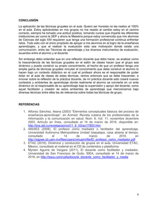 6
CONCLUSIÓN
La aplicación de las técnicas grupales en el aula. Quiero ser honesta no las realizo al 100%
en el aula. Estoy aplicándolas en mis grupos no me resisto al cambio estoy en el camino
correcto, siempre he tomado una actitud positiva, tomando cursos que imparte las diferentes
instituciones así como la SEP y ahora la Maestría porque estoy convencida que mis alumnos
de Ciencias del siglo XXI requieren que tenga una formación profesional continua enfrentar
retos. Todo esto con el único propósito de apoyar a mis alumnos en el logro de la enseñanza
aprendizajes, y que al realizar la evaluación esta sea motivación donde existe una
comunicación, entre las Técnicas de aprendizaje y los diversos instrumentos de evaluación,
acuerdos entre el alumno y el docente.
Sin embargo debo entender que en una reflexión docente que debo hacer, es analizar como
la trascendencia de las técnicas grupales en el salón de clases hacen que el grupo sea
dinámico y pueda construir su propio conocimiento, el hecho de que un profesor tenga una
amplia gama de técnicas grupales vinculan el conocimiento que debe construir el alumno lo
hacen bajo un contexto didáctico en el cual el profesor ahora es el responsable de poder
dotar en al aula de clases de estas técnicas, vemos entonces que se debe trascender, e
innovar sobre la reflexión de la práctica docente, de mí práctica docente esto creará nuevos
contextos y ambientes de aprendizaje donde realmente el alumno se convierte en un ente
dinámico en el responsable de su aprendizaje bajo la supervisión y apoyo del docente, como
aquel facilitador y creador de estos ambientes de aprendizaje que mencionamos bajo
diversas técnicas entre ellas las de relevancia sobre todas las técnicas de grupo.
REFERENCIAS
1. Alfonso Sánchez, Ileana (2003) “Elementos conceptuales básicos del proceso de
enseñanza-aprendizaje”, en Acimed. Revista cubana de los profesionales de la
información y la comunicación en salud, Núm. 6, Vol. 11, noviembre diciembre
2003. Artículo en línea, consultado el 14 de marzo de 2016, disponible en:
http://bvs.sld.cu/revistas/aci/vol11_6_03/aci17603.htm
2. ANUIES (2008), El profesor como mediador o facilitador del aprendizaje,
Universidad Autónoma Metropolitana Unidad Iztapalapa, casa abierta al tiempo,
consultado el 14 de marzo de 2016 en
http://sgpwe.izt.uam.mx/files/users/virtuami/file/El_profesor_como_mediador.pdf
3. ETAC (2016), Dinámica y conducción de grupos en el aula, Universidad ETAC,
México, consultado el material en el CD de contenidos y plataforma.
4. Myriam Aguirre de Vergara (2011), El docente como facilitador y mediador,
Universidad de San Francisco de Quito, IDEA, consultado el 14 de marzo de
2016, en http://issuu.com/usfq/docs/el_docente_como_facilitador_y_media
 