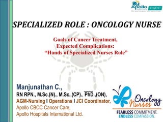 SPECIALIZED ROLE : ONCOLOGY NURSE
Manjunathan C.,
RN RPN., M.Sc.(N)., M.Sc.,(CP)., PhD.,(ON),
AGM-Nursing I Operations I JCI Coordinator,
Apollo CBCC Cancer Care,
Apollo Hospitals International Ltd.
Goals of Cancer Treatment,
Expected Complications:
“Hands of Specialized Nurses Role”
 