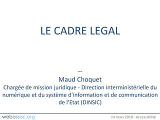 25 janvier 2018 – #WAday14 mars 2018 - Accessibilité
LE CADRE LEGAL
--
Maud Choquet
Chargée de mission juridique - Direction interministérielle du
numérique et du système d’information et de communication
de l’Etat (DINSIC)
 
