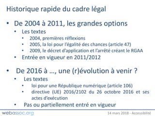 25 janvier 2018 – #WAday14 mars 2018 - Accessibilité
Historique rapide du cadre légal
• De 2004 à 2011, les grandes options
• Les textes
• 2004, premières réflexions
• 2005, la loi pour l’égalité des chances (article 47)
• 2009, le décret d’application et l’arrêté créant le RGAA
• Entrée en vigueur en 2011/2012
• De 2016 à …, une (r)évolution à venir ?
• Les textes
• loi pour une République numérique (article 106)
• directive (UE) 2016/2102 du 26 octobre 2016 et ses
actes d’exécution
• Pas ou partiellement entré en vigueur
 