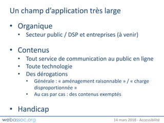 25 janvier 2018 – #WAday14 mars 2018 - Accessibilité
Un champ d’application très large
• Organique
• Secteur public / DSP et entreprises (à venir)
• Contenus
• Tout service de communication au public en ligne
• Toute technologie
• Des dérogations
• Générale : « aménagement raisonnable » / « charge
disproportionnée »
• Au cas par cas : des contenus exemptés
• Handicap
 