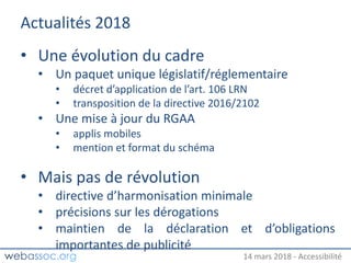 25 janvier 2018 – #WAday14 mars 2018 - Accessibilité
Actualités 2018
• Une évolution du cadre
• Un paquet unique législatif/réglementaire
• décret d’application de l’art. 106 LRN
• transposition de la directive 2016/2102
• Une mise à jour du RGAA
• applis mobiles
• mention et format du schéma
• Mais pas de révolution
• directive d’harmonisation minimale
• précisions sur les dérogations
• maintien de la déclaration et d’obligations
importantes de publicité
 