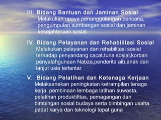 III. Bidang Bantuan dan Jaminan Sosial
     Melakukan upaya penanggulangan bencana,
     pengumpulan sumbangan sosial dan jaminan
     kesejahteraan sosial.

IV. Bidang Pelayanan dan Rehabilitasi Sosial
    Melakukan pelayanan dan rehabilitasi sosial
    terhadap penyandang cacat,tuna sosial,korban
    penyalahgunaan Nabza,penderita aib,anak dan
    lanjut usia terlantar
V. Bidang Pelatihan dan Ketenaga Kerjaan
  Melaksanakan peningkatan ketrampilan tenaga
  kerja, pembinaan lembaga latihan suwasta,
  pelatihan produktifitas, pemagangan dan
  bimbingan sosial budaya serta bimbingan usaha
  padat karya dan teknologi tepat guna
 