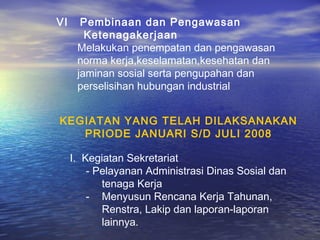 VI     Pembinaan dan Pengawasan
        Ketenagakerjaan
      Melakukan penempatan dan pengawasan
      norma kerja,keselamatan,kesehatan dan
      jaminan sosial serta pengupahan dan
      perselisihan hubungan industrial


KEGIATAN YANG TELAH DILAKSANAKAN
   PRIODE JANUARI S/D JULI 2008

     I. Kegiatan Sekretariat
         - Pelayanan Administrasi Dinas Sosial dan
            tenaga Kerja
         - Menyusun Rencana Kerja Tahunan,
            Renstra, Lakip dan laporan-laporan
            lainnya.
 