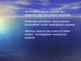 - Melakukan evaluasi kegiatan dan
  pelaporan baik fisik maupun keuangan.

- Melakukan pendataan ulang pegawai
  berdasarkan urutan kepangkatan pegawai.

- Merekap Absensi tiap bulannya dalam
  rangka meningkatkan kedisiplinan
  pegawai.
 