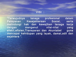 VISI :

“Terwujudnya       tenaga    profesional   dalam
Pelayanan       Kesejahteraan      Sosial,  serta
melindungi hak dan kewajiban tenaga kerja
dengan         menganut       nilai-nilai   yang
efekti,efisien,Transparan dan Akuntabel     guna
mencapai kehidupan yang layak, damai,adil dan
sejahtera ”.
 