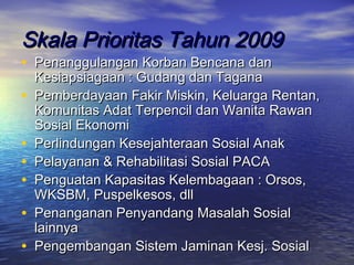 Skala Prioritas Tahun 2009
• Penanggulangan Korban Bencana dan
    Kesiapsiagaan : Gudang dan Tagana
•   Pemberdayaan Fakir Miskin, Keluarga Rentan,
    Komunitas Adat Terpencil dan Wanita Rawan
    Sosial Ekonomi
•   Perlindungan Kesejahteraan Sosial Anak
•   Pelayanan & Rehabilitasi Sosial PACA
•   Penguatan Kapasitas Kelembagaan : Orsos,
    WKSBM, Puspelkesos, dll
•   Penanganan Penyandang Masalah Sosial
    lainnya
•   Pengembangan Sistem Jaminan Kesj. Sosial
 