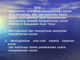 MISI :
1. Memberikan pelayanan Kesejahteraan Sosial
   yang erkualitas, adil, dan terjankau dalam
   rangka meningkatkan taraf kesejahteraan
   penyandang masalah kesejahteraan social
   (PMKS) di Kabupaten Aceh Timur

2. Meningkatkan dan memperluas pelayanan
   kesejahteraan sosial

3.     Meningkatkan nilai-nilai kesetia kawanan
     sosial
      dan kemitraan dalam pelaksanaan usaha
      kesejahteraan sosial
 