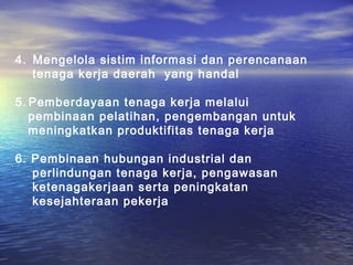 4. Mengelola sistim informasi dan perencanaan
   tenaga kerja daerah yang handal

5. Pemberdayaan tenaga kerja melalui
   pembinaan pelatihan, pengembangan untuk
   meningkatkan produktifitas tenaga kerja

6. Pembinaan hubungan industrial dan
   perlindungan tenaga kerja, pengawasan
   ketenagakerjaan serta peningkatan
   kesejahteraan pekerja
 