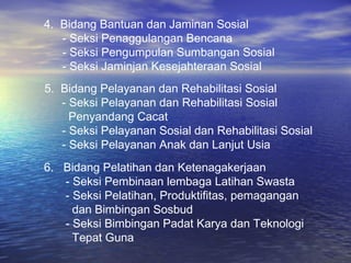 4. Bidang Bantuan dan Jaminan Sosial
   - Seksi Penaggulangan Bencana
   - Seksi Pengumpulan Sumbangan Sosial
   - Seksi Jaminjan Kesejahteraan Sosial
5. Bidang Pelayanan dan Rehabilitasi Sosial
   - Seksi Pelayanan dan Rehabilitasi Sosial
     Penyandang Cacat
   - Seksi Pelayanan Sosial dan Rehabilitasi Sosial
   - Seksi Pelayanan Anak dan Lanjut Usia
6. Bidang Pelatihan dan Ketenagakerjaan
   - Seksi Pembinaan lembaga Latihan Swasta
   - Seksi Pelatihan, Produktifitas, pemagangan
     dan Bimbingan Sosbud
   - Seksi Bimbingan Padat Karya dan Teknologi
     Tepat Guna
 