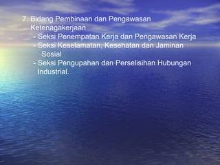 7. Bidang Pembinaan dan Pengawasan
   Ketenagakerjaan
    - Seksi Penempatan Kerja dan Pengawasan Kerja
    - Seksi Keselamatan, Kesehatan dan Jaminan
        Sosial
    - Seksi Pengupahan dan Perselisihan Hubungan
      Industrial.
 