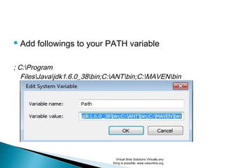  Add followings to your PATH variable
; C:Program
FilesJavajdk1.6.0_38bin;C:ANTbin;C:MAVENbin
Virtual Web Solutions Virtually any
thing is possible: www.vwsonline.org
 