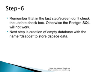  Remember that in the last step/screen don’t check
the update check box. Otherwise the Postgre SQL
will not work.
 Next step is creation of empty database with the
name “dsapce” to store dspace data.
Virtual Web Solutions Virtually any
thing is possible: www.vwsonline.org
 