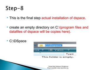  This is the final step actual installation of dspace.
 create an empty directory on C:(program files and
datafiles of dspace will be copies here).
 C:DSpace
Virtual Web Solutions Virtually any
thing is possible: www.vwsonline.org
 