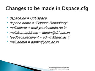  dspace.dir = C:/Dspace.
 dspace.name = "Dspace Repository".
 mail.server = mail.yourinstitute.ac.in
 mail.from.address = admin@drtc.ac.in
 feedback.recipient = admin@drtc.ac.in
 mail.admin = admin@drtc.ac.in
Virtual Web Solutions Virtually any
thing is possible: www.vwsonline.org
 