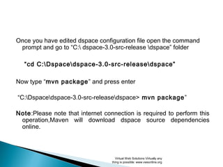 Once you have edited dspace configuration file open the command
prompt and go to “C: dspace-5.1-src-release dspace” folder
“cd C:Dspacedspace-5.1-src-releasedspace”
Now type “mvn package” and press enter
“C:Dspacedspace-5.1-src-releasedspace> mvn package”
Note: Please note that internet connection is required to perform this
operation, Maven will download dspace source dependencies
online.
Virtual Web Solutions Virtually any
thing is possible: www.vwsonline.org
 