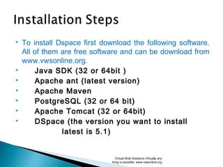  To install Dspace first download the following software.
All of them are free software and can be download from
www.vwsonline.org.
 Java SDK (32 or 64bit )
 Apache ant (latest version)
 Apache Maven
 PostgreSQL (32 or 64 bit)
 Apache Tomcat (32 or 64bit)
 DSpace (the version you want to install
latest is 5.1)
Virtual Web Solutions Virtually any
thing is possible: www.vwsonline.org
 
