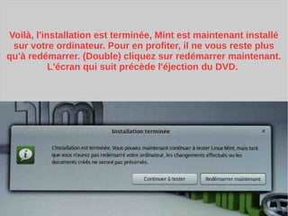 Voilà, l'installation est terminée, Mint est maintenant installé
sur votre ordinateur. Pour en profiter, il ne vous reste plus
qu'à redémarrer. (Double) cliquez sur redémarrer maintenant.
L'écran qui suit précède l'éjection du DVD.
 