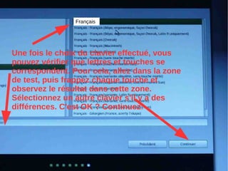 Français
Une fois le choix du clavier effectué, vous
pouvez vérifier que lettres et touches se
correspondent. Pour cela, allez dans la zone
de test, puis frappez chaque touche et
observez le résultat dans cette zone.
Sélectionnez un autre clavier s'il y a des
différences. C'est OK ? Continuez.
 