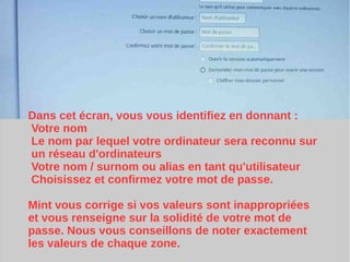 Dans cet écran, vous vous identifiez en donnant :
Votre nom
Le nom par lequel votre ordinateur sera reconnu sur
un réseau d'ordinateurs
Votre nom / surnom ou alias en tant qu'utilisateur
Choisissez et confirmez votre mot de passe.
Mint vous corrige si vos valeurs sont inappropriées
et vous renseigne sur la solidité de votre mot de
passe. Nous vous conseillons de noter exactement
les valeurs de chaque zone.
 