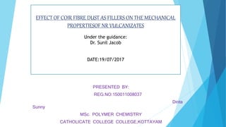 EFFECT OF COIR FIBRE DUST AS FILLERS ON THE MECHANICAL
PROPERTIESOF NR VULCANIZATES
Under the guidance:
Dr. Sunil Jacob
DATE:19/07/2017
PRESENTED BY:
REG.NO:150011008037
Dinta
Sunny
MSc. POLYMER CHEMISTRY
CATHOLICATE COLLEGE COLLEGE,KOTTAYAM
 