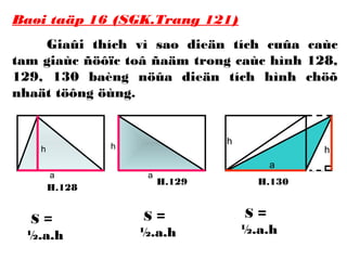 h
a
H.128
H.129 H.130
h
a
h
a
h
Baøi taäp 16 (SGK.Trang 121)
Giaûi thích vì sao dieän tích cuûa caùc
tam giaùc ñöôïc toâ ñaäm trong caùc hình 128,
129, 130 baèng nöûa dieän tích hình chöõ
nhaät töông öùng.
S =
½.a.h
S =
½.a.h
S =
½.a.h
 