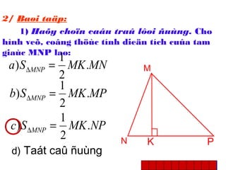M
N PK
2/ Baøi taäp:
1) Haõy choïn caâu traû lôøi ñuùng. Cho
hình veõ, coâng thöùc tính dieän tích cuûa tam
giaùc MNP laø:
MNMKSa MNP .
2
1
) =∆
MPMKSb MNP .
2
1
) =∆
NPMKSc MNP .
2
1
) =∆
d) Taát caû ñuùng
 
