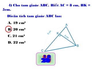 A. 19 cm2
B. 20 cm2
C. 21 cm2
D. 22 cm2
00091011121615141317181920080706050403020129302827262524232221
A
B
C
K
5 cm
8
cm
4) Cho tam giaùc ABC. Bi t AC = 8 cm, BK =ế
5cm.
Dieän tích tam giaùc ABC laø:
 