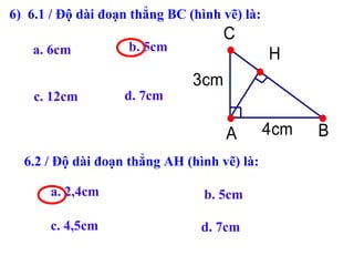 a. 6cm
4cm
3cm
H
A B
C
c. 12cm d. 7cm
6.2 / Độ dài đoạn thẳng AH (hình vẽ) là:
a. 2,4cm b. 5cm
c. 4,5cm d. 7cm
b. 5cm
6) 6.1 / Độ dài đoạn thẳng BC (hình vẽ) là:
 