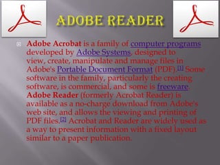 Adobe ReaderAdobe Acrobat is a family of computer programsdeveloped by Adobe Systems, designed to view, create, manipulate and manage files in Adobe's Portable Document Format(PDF).[1] Some software in the family, particularly the creating software, is commercial, and some is freeware. Adobe Reader (formerly Acrobat Reader) is available as a no-charge download from Adobe's web site, and allows the viewing and printing of PDF files.[2] Acrobat and Reader are widely used as a way to present information with a fixed layout similar to a paper publication.