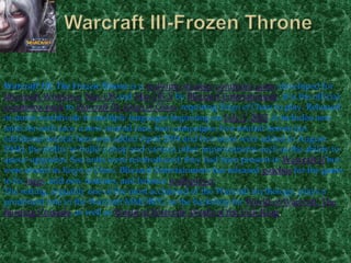 Warcraft III-Frozen ThroneWarcraft III: The Frozen Throne is a real-time strategycomputer game developed for Microsoft Windows, Mac OS and Mac OS X by Blizzard Entertainment. It is the official expansion pack to Warcraft III: Reign of Chaos, requiring Reign of Chaos to play. Released in stores worldwide in multiple languages beginning on July 1, 2003, it includes new units for each race, a new neutral race, four campaigns, five neutral heroes (an additional neutral hero was added April 2004 and two more were added in August 2004), the ability to build a shop and various other improvements such as the ability to queue upgrades. Sea units were reintroduced; they had been present in Warcraft II but were absent in Reign of Chaos. Blizzard Entertainment has released patches for the game to fix bugs, add new features, and balance multiplayer.The setting, arguably one of the most acclaimed of the Warcraft mythology, plays a prominent role in the Warcraft MMORPG as the backdrop for World of Warcraft: The Burning Crusade, as well as World of Warcraft: Wrath of the Lich King.